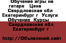 Обучение игры на гитаре › Цена ­ 200 - Свердловская обл., Екатеринбург г. Услуги » Обучение. Курсы   . Свердловская обл.,Екатеринбург г.